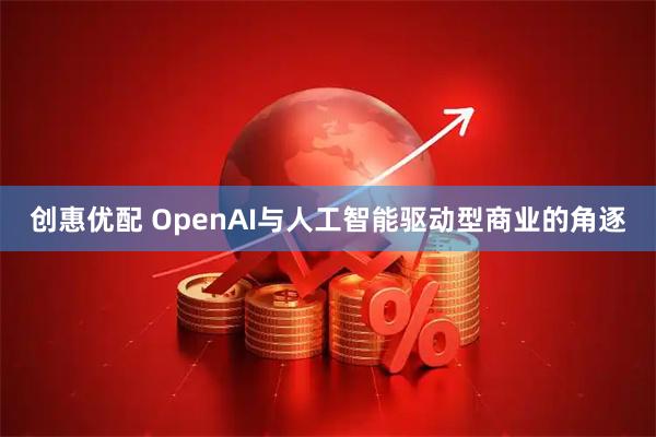 创惠优配 OpenAI与人工智能驱动型商业的角逐