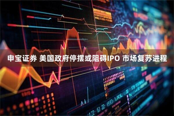 申宝证券 美国政府停摆或阻碍IPO 市场复苏进程