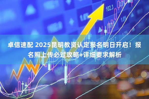卓信速配 2025昆明教资认定报名明日开启！报名照上传必过攻略+详细要求解析