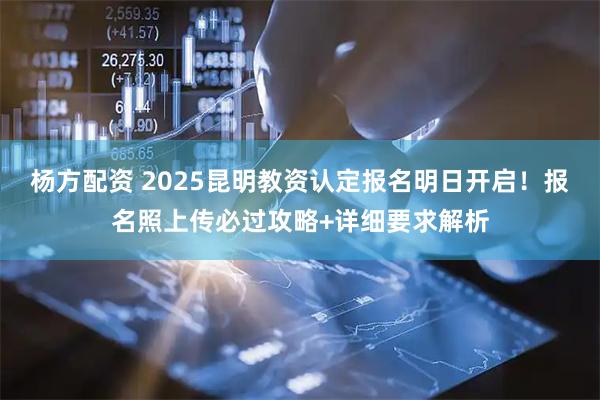 杨方配资 2025昆明教资认定报名明日开启！报名照上传必过攻略+详细要求解析