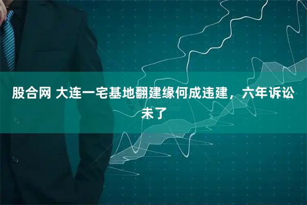 股合网 大连一宅基地翻建缘何成违建，六年诉讼未了