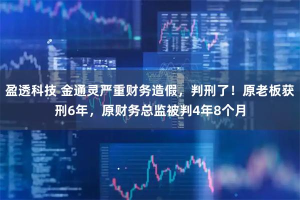 盈透科技 金通灵严重财务造假，判刑了！原老板获刑6年，原财务总监被判4年8个月