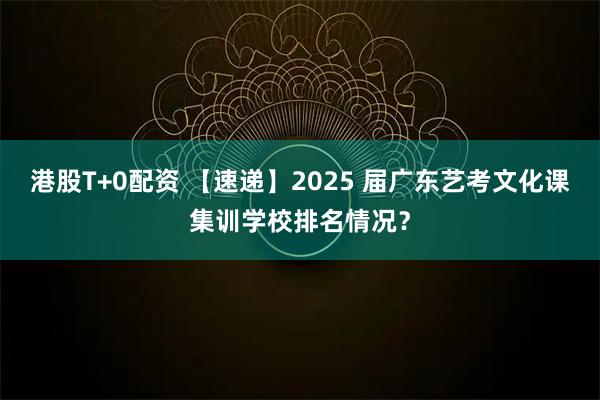 港股T+0配资 【速递】2025 届广东艺考文化课集训学校排名情况？