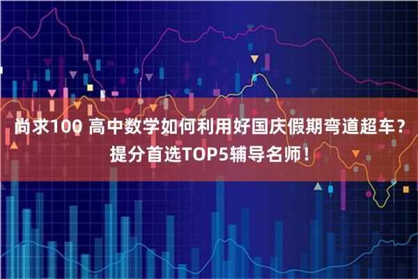 尚求100 高中数学如何利用好国庆假期弯道超车？提分首选TOP5辅导名师！