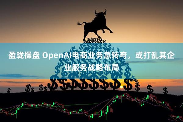 盈珑操盘 OpenAI电商业务急转弯，或打乱其企业服务战略布局